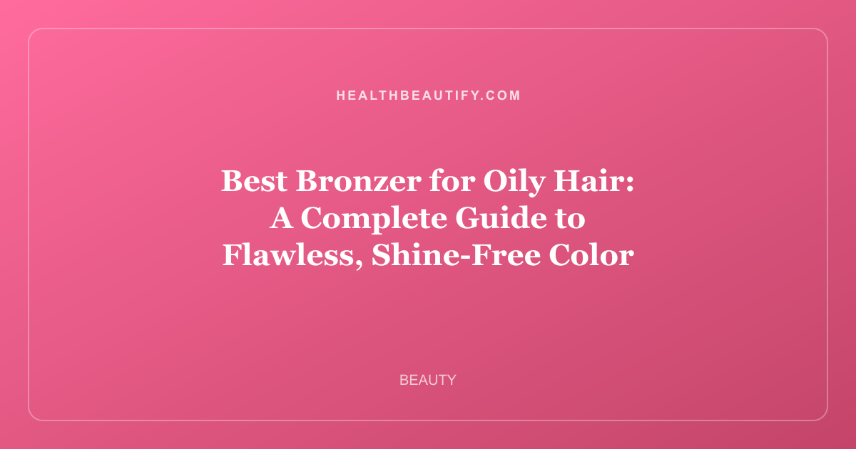 Best Bronzer for Oily Hair: A Complete Guide to Flawless, Shine-Free Color