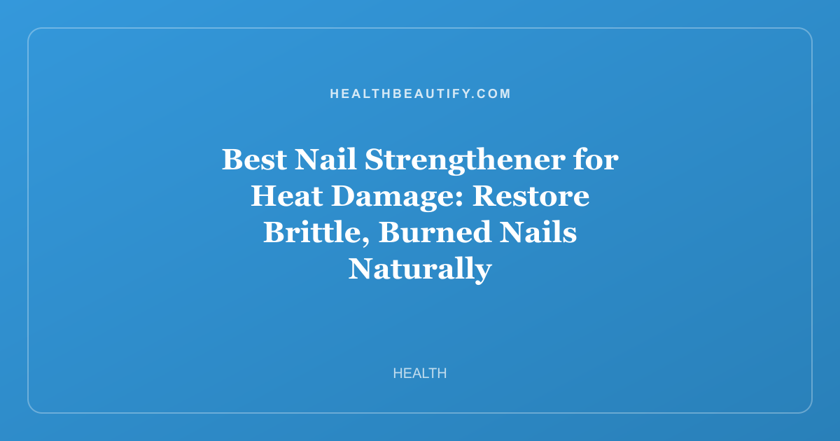 Best Nail Strengthener for Heat Damage: Restore Brittle, Burned Nails Naturally