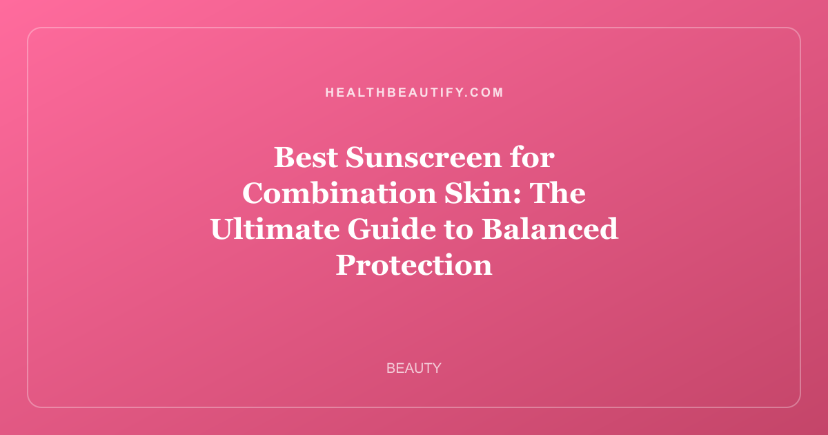 Best Sunscreen for Combination Skin: The Ultimate Guide to Balanced Protection